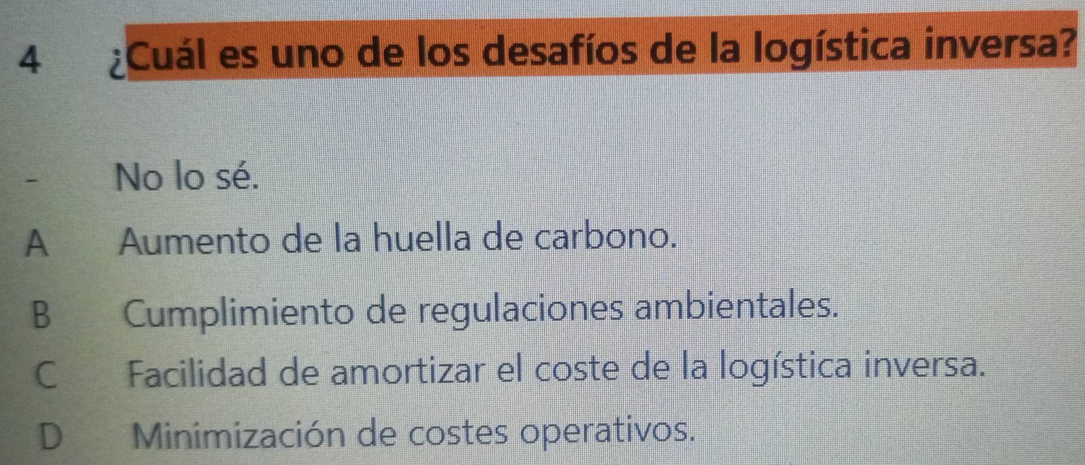 4 ¿Cuál es uno de los desafíos de la logística inversa?
-
No lo sé.
A Aumento de la huella de carbono.
B Cumplimiento de regulaciones ambientales.
C Facilidad de amortizar el coste de la logística inversa.
D Minimización de costes operativos.