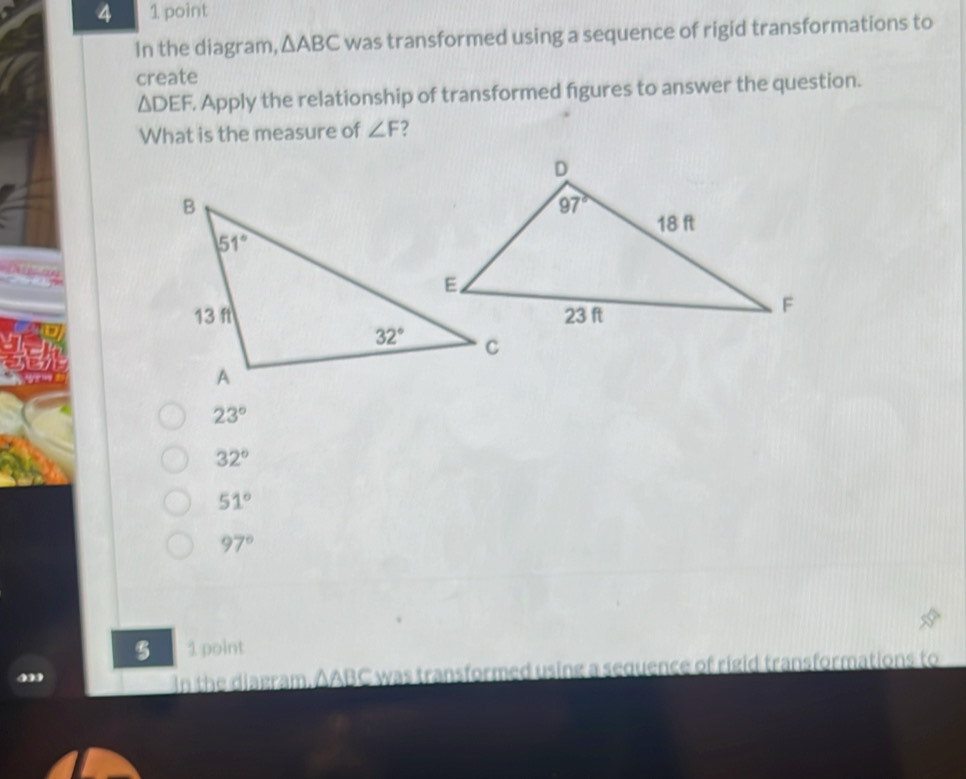 4 1 point
In the diagram, △ ABC was transformed using a sequence of rigid transformations to
create
△ DEF. Apply the relationship of transformed figures to answer the question.
What is the measure of ∠ F
23°
32°
51°
97°
5 1 point
In the diagram. AABC was transformed using a sequence of rigid transformations to