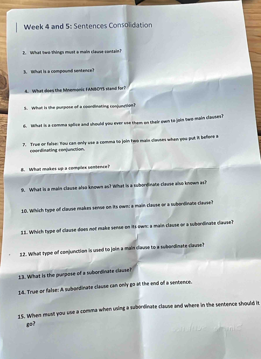 Week 4 and 5: Sentences Consolidation 
2. What two things must a main clause contain? 
3. What is a compound sentence? 
4. What does the Mnemonic FANBOYS stand for? 
5. What is the purpose of a coordinating conjunction? 
6. What is a comma splice and should you ever use them on their own to join two main clauses? 
7. True or false: You can only use a comma to join two main clauses when you put it before a 
coordinating conjunction. 
8. What makes up a complex sentence? 
9. What is a main clause also known as? What is a subordinate clause also known as? 
10. Which type of clause makes sense on its own: a main clause or a subordinate clause? 
11. Which type of clause does not make sense on its own: a main clause or a subordinate clause? 
12. What type of conjunction is used to join a main clause to a subordinate clause? 
13. What is the purpose of a subordinate clause? 
14. True or false: A subordinate clause can only go at the end of a sentence. 
15. When must you use a comma when using a subordinate clause and where in the sentence should it 
go?