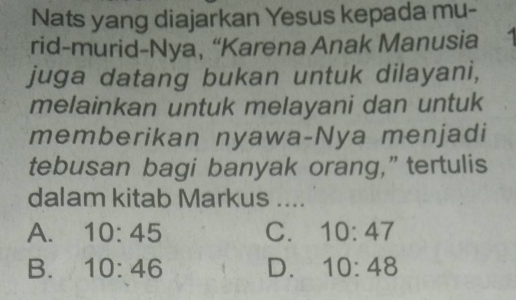 Nats yang diajarkan Yesus kepada mu-
rid-murid-Nya, “Karena Anak Manusia
juga datang bukan untuk dilayani,
melainkan untuk melayani dan untuk
memberikan nyawa-Nya menjadi
tebusan bagi banyak orang,” tertulis
dalam kitab Markus ....
A. 10:45 C. 10:47
B. 10:46 D. 10:48