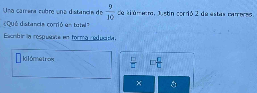 Una carrera cubre una distancia de  9/10  de kilómetro. Justin corrió 2 de estas carreras. 
¿Qué distancia corrió en total? 
Escribir la respuesta en forma reducida. 
kilómetros
 □ /□   □  □ /□  
×