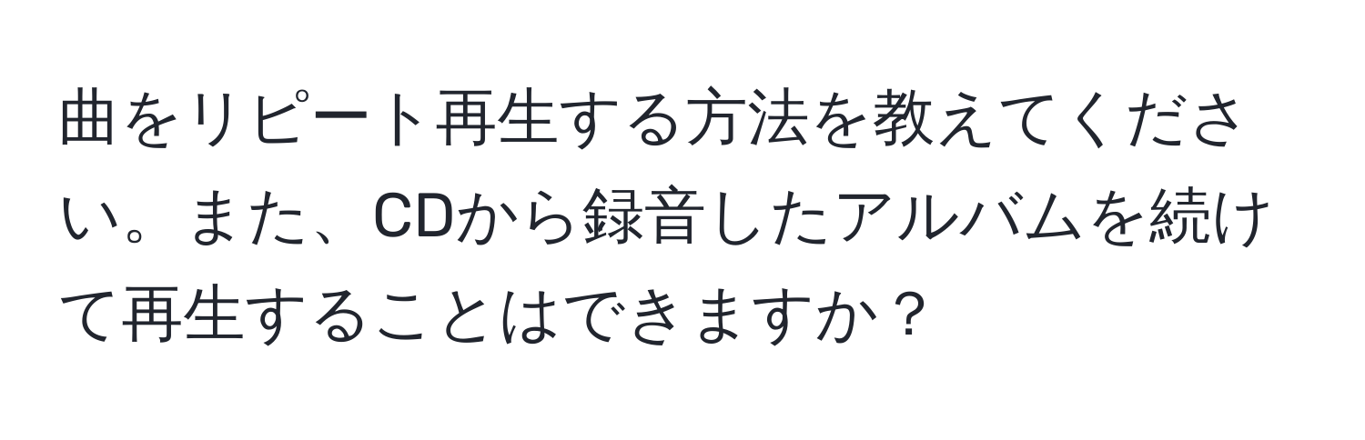 曲をリピート再生する方法を教えてください。また、CDから録音したアルバムを続けて再生することはできますか？