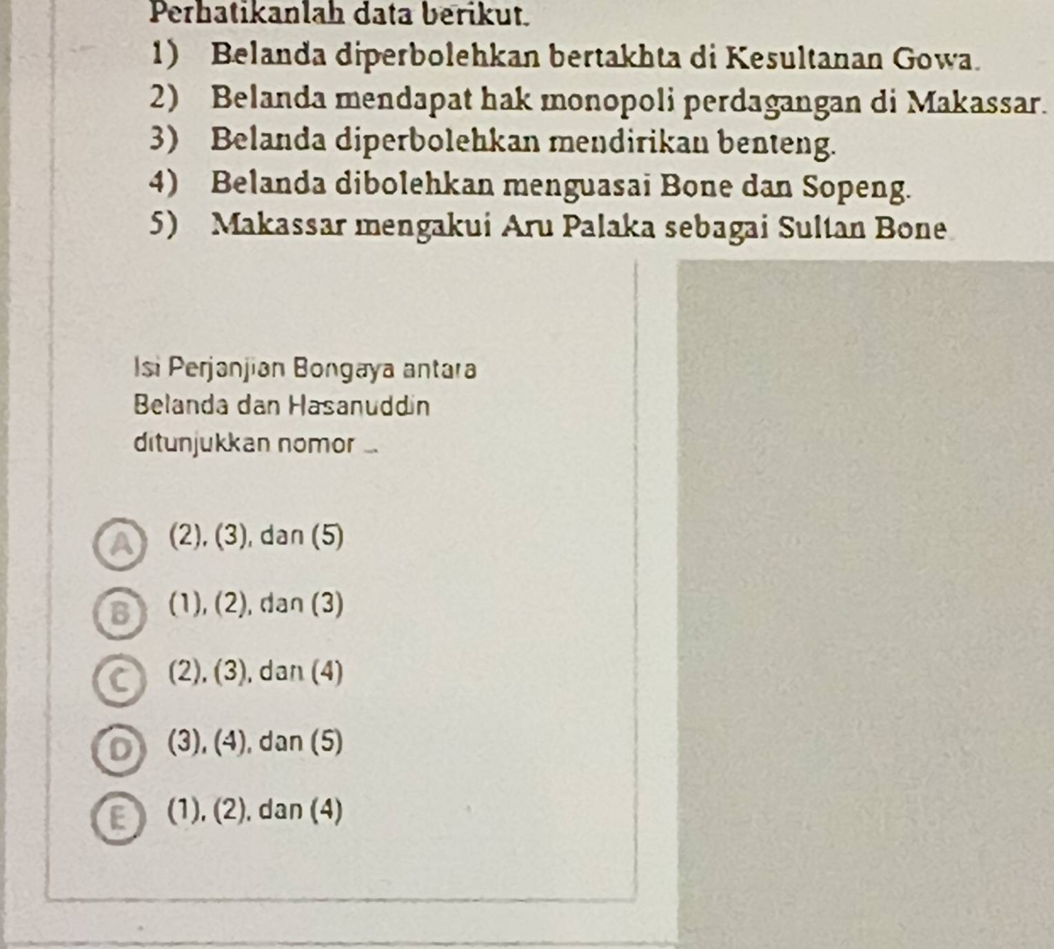 Perhatikanlah data berikut.
1) Belanda diperbolehkan bertakhta di Kesultanan Gowa.
2) Belanda mendapat hak monopoli perdagangan di Makassar.
3) Belanda diperbolehkan mendirikan benteng.
4) Belanda dibolehkan menguasai Bone dan Sopeng.
5) Makassar mengakui Aru Palaka sebagai Sultan Bone
si Perjanjian Bongaya antara
Belanda dan Hasanuddín
ditunjukkan nomor ...
(2),(3) , dan (5)
10 (1),(2) , dan (3)
(2),(3) , dan (4)
D (3),(4) , dan (5)
E (1),(2) , dan (4)