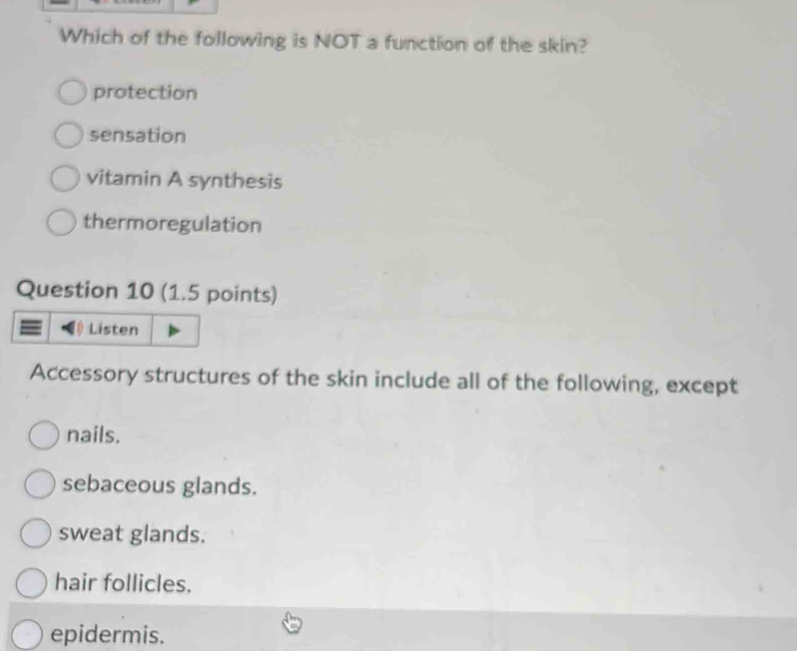 Which of the following is NOT a function of the skin?
protection
sensation
vitamin A synthesis
thermoregulation
Question 10 (1.5 points)
Listen
Accessory structures of the skin include all of the following, except
nails.
sebaceous glands.
sweat glands.
hair follicles.
epidermis.