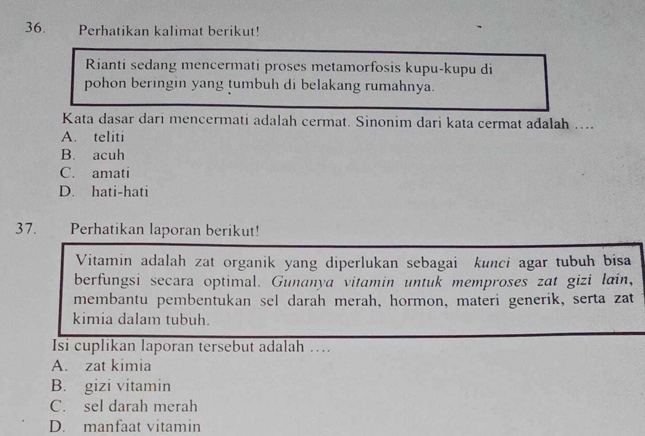 Perhatikan kalimat berikut!
Rianti sedang mencermati proses metamorfosis kupu-kupu di
pohon beringin yang tumbuh di belakang rumahnya.
Kata dasar dari mencermati adalah cermat. Sinonim dari kata cermat adalah …...
A. teliti
B. acuh
C. amati
D. hati-hati
37. Perhatikan laporan berikut!
Vitamin adalah zat organik yang diperlukan sebagai kunci agar tubuh bisa
berfungsi secara optimal. Gunanya vitamin untuk memproses zat gizi lain,
membantu pembentukan sel darah merah, hormon, materi generik, serta zat
kimia dalam tubuh.
Isi cuplikan laporan tersebut adalah …..
A. zat kimia
B. gizi vitamin
C. sel darah merah
D. manfaat vitamin