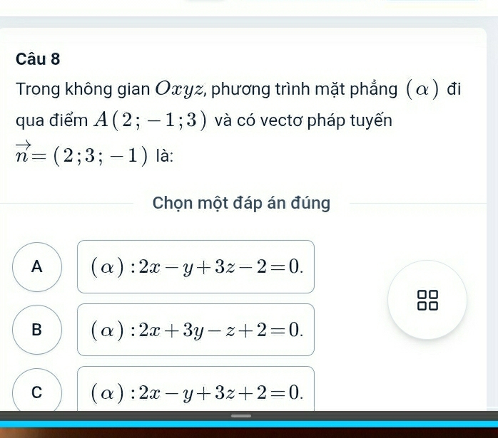 Trong không gian Oxγz, phương trình mặt phẳng (α) đi
qua điểm A(2;-1;3) và có vectơ pháp tuyến
vector n=(2;3;-1) là:
Chọn một đáp án đúng
A (alpha ):2x-y+3z-2=0.
B (alpha ):2x+3y-z+2=0.
C (α) :2x-y+3z+2=0.