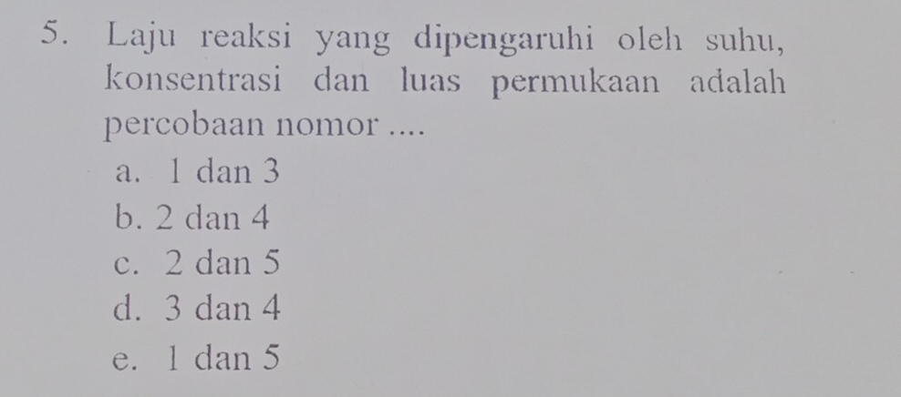 Laju reaksi yang dipengaruhi oleh suhu,
konsentrasi dan luas permukaan adalah
percobaan nomor ....
a. 1 dan 3
b. 2 dan 4
c. 2 dan 5
d. 3 dan 4
e. 1 dan 5