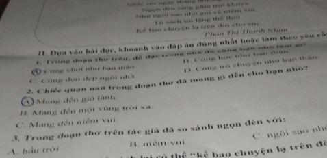 Ngon đến sáng giữa tri khuya
Như ngôi sao nhó gọi về niềm voi
Tú sách im lăng thể thôi
Kể bao chuyện lạ trên đới cho em
Phan Thị Thanh Nhân
H. Dựa vào bài đọc, khoanh vào đáp án đúng nhất hoặc làm theo yêu cà
1. Trong đoạn thơ trên, đồ đạc trong nha đã cũng bạn nho ta go
V Công chơi như bạn tân B. Công học như bạn thân
C. Cùng đọn dẹp ngôi nhà. D. Cũng trò chuyện như bạn thân.
2. Chiếc quạn nan trong đoạn thơ đã mang gì đến cho bạn nhỏ?
A) Mang đến gió lành.
B. Mang đến một vùng trời xa.
C. Mang đến niễm vui.
3. Trong đoạn thơ trên tác giả đã so sánh ngọn đèn với: C. ngôi sao nh
A. bầu trời B. niềm vui
* thể *kể bao chuyện lạ trên đẻ