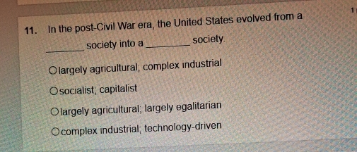 In the post-Civil War era, the United States evolved from a 1
_
society into a_ society.
Olargely agricultural; complex industrial
socialist; capitalist
largely agricultural; largely egalitarian
complex industrial; technology-driven