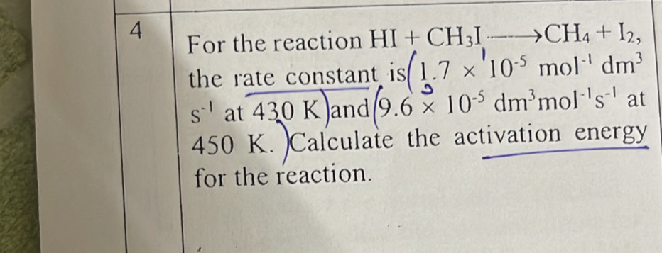 For the reaction HI+CH_3Ito CH_4+I_2, 
the rate constant is (1.7* 10^(-5)mol^(-1)dm^3
S^(-1) at 430 K. and (9.6* 10^(-5)dm^3mol^(-1)s^(-1) 2 t
450 K. )Calculate the activation energy 
for the reaction.