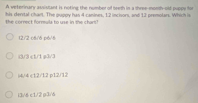 A veterinary assistant is noting the number of teeth in a three-month-old puppy for
his dental chart. The puppy has 4 canines, 12 incisors, and 12 premolars. Which is
the correct formula to use in the chart?
12/2 c6/6 p6/6
i3/3 c1/1 p3/3
i4/4 c12/12 p12/12
i3/6 c1/2 p3/6