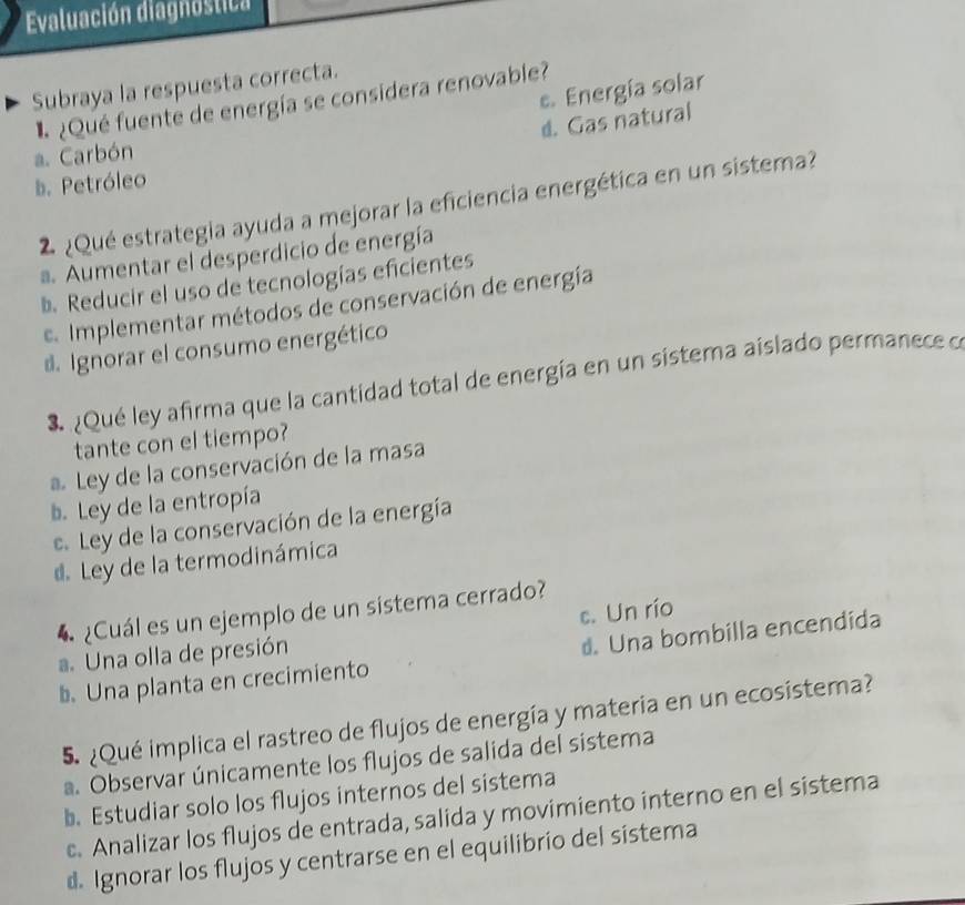 Evaluación diagnóstica
Subraya la respuesta correcta.
e. Energía solar
¿Qué fuente de energía se considera renovable?
d. Gas natural
a. Carbón
b. Petróleo
2 ¿Qué estrategia ayuda a mejorar la eficiencia energética en un sistema?. Aumentar el desperdicio de energía
b Reducir el uso de tecnologías eficientes
e. Implementar métodos de conservación de energía
d Ignorar el consumo energético
* ¿Qué ley afirma que la cantidad total de energía en un sistema aislado permanece o
tante con el tiempo?
Ley de la conservación de la masa
b. Ley de la entropía
e. Ley de la conservación de la energía
d Ley de la termodinámica
c. Un río
4 ¿Cuál es un ejemplo de un sistema cerrado?
a. Una olla de presión
b. Una planta en crecimiento d. Una bombilla encendida
5. ¿Qué implica el rastreo de flujos de energía y materia en un ecosistema?
a. Observar únicamente los flujos de salida del sistema
b. Estudiar solo los flujos internos del sistema
c. Analizar los flujos de entrada, salida y movimiento interno en el sistema
d Ignorar los flujos y centrarse en el equilibrio del sistema