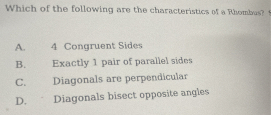 Which of the following are the characteristics of a Rhombus? S
A. 4 Congruent Sides
B. Exactly 1 pair of parallel sides
C. Diagonals are perpendicular
D. Diagonals bisect opposite angles