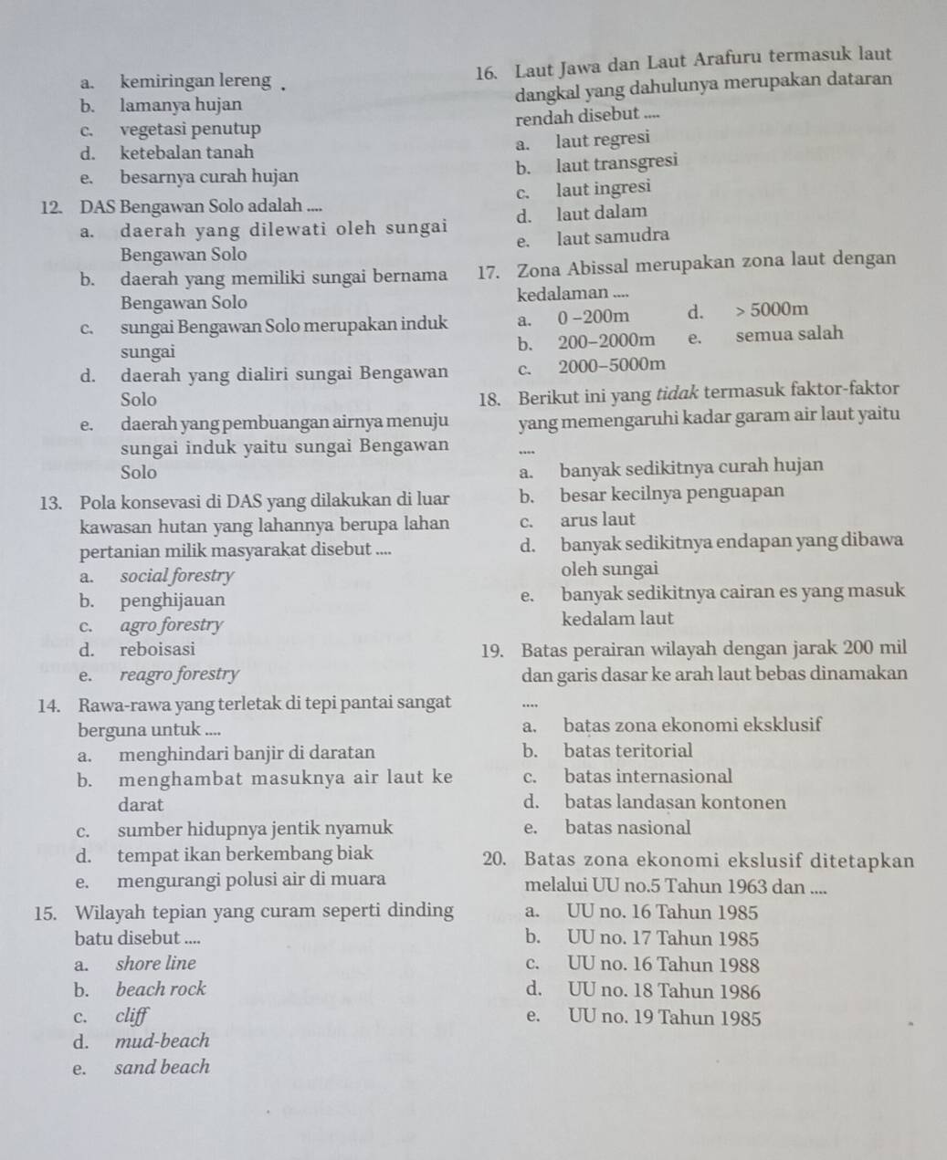 a. kemiringan lereng 16. Laut Jawa dan Laut Arafuru termasuk laut
b. lamanya hujan dangkal yang dahulunya merupakan dataran
c. vegetasi penutup rendah disebut ....
d. ketebalan tanah
a. laut regresi
e. besarnya curah hujan b. laut transgresi
12. DAS Bengawan Solo adalah .... c. laut ingresi
a. daerah yang dilewati oleh sungai d. laut dalam
Bengawan Solo e. laut samudra
b. daerah yang memiliki sungai bernama 17. Zona Abissal merupakan zona laut dengan
Bengawan Solo kedalaman ....
c. sungai Bengawan Solo merupakan induk a. 0-200m d. 5000m
sungai e. semua salah
b. 200-2000m
d. daerah yang dialiri sungai Bengawan C、 2000-5000m
Solo
18. Berikut ini yang tidak termasuk faktor-faktor
e. daerah yang pembuangan airnya menuju yang memengaruhi kadar garam air laut yaitu
sungai induk yaitu sungai Bengawan
Solo a. banyak sedikitnya curah hujan
13. Pola konsevasi di DAS yang dilakukan di luar b. besar kecilnya penguapan
kawasan hutan yang lahannya berupa lahan c. arus laut
pertanian milik masyarakat disebut .... d. banyak sedikitnya endapan yang dibawa
a. social forestry oleh sungai
b. penghijauan e. banyak sedikitnya cairan es yang masuk
c. agro forestry kedalam laut
d. reboisasi 19. Batas perairan wilayah dengan jarak 200 mil
e. reagro forestry dan garis dasar ke arah laut bebas dinamakan
14. Rawa-rawa yang terletak di tepi pantai sangat ..
berguna untuk .... a. batas zona ekonomi eksklusif
a. menghindari banjir di daratan b. batas teritorial
b. menghambat masuknya air laut ke c. batas internasional
darat d. batas landasan kontonen
c. sumber hidupnya jentik nyamuk e. batas nasional
d. tempat ikan berkembang biak 20. Batas zona ekonomi ekslusif ditetapkan
e. mengurangi polusi air di muara melalui UU no.5 Tahun 1963 dan ....
15. Wilayah tepian yang curam seperti dinding a. UU no. 16 Tahun 1985
batu disebut .... b. UU no. 17 Tahun 1985
a. shore line c. UU no. 16 Tahun 1988
b. beach rock d. UU no. 18 Tahun 1986
c. cliff e. UU no. 19 Tahun 1985
d. mud-beach
e. sand beach