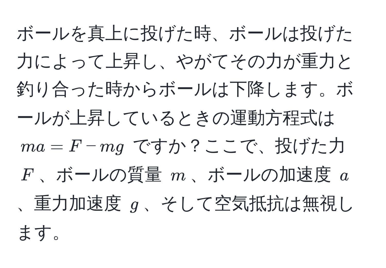 ボールを真上に投げた時、ボールは投げた力によって上昇し、やがてその力が重力と釣り合った時からボールは下降します。ボールが上昇しているときの運動方程式は $ma = F - mg$ ですか？ここで、投げた力 $F$、ボールの質量 $m$、ボールの加速度 $a$、重力加速度 $g$、そして空気抵抗は無視します。