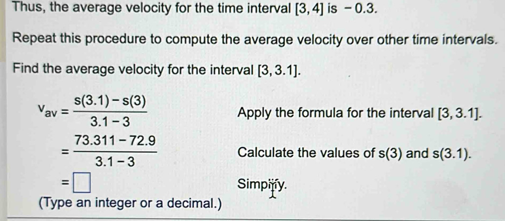 Thus, the average velocity for the time interval [3,4] is - 0.3. 
Repeat this procedure to compute the average velocity over other time intervals. 
Find the average velocity for the interval [3,3.1].
v_av= (s(3.1)-s(3))/3.1-3 
Apply the formula for the interval [3,3.1].
= (73.311-72.9)/3.1-3  Calculate the values of s(3) and s(3.1).
=□
Simpify. 
(Type an integer or a decimal.)