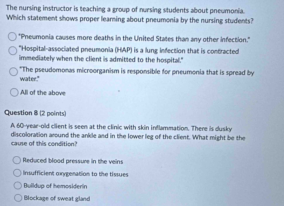 The nursing instructor is teaching a group of nursing students about pneumonia.
Which statement shows proper learning about pneumonia by the nursing students?
“Pneumonia causes more deaths in the United States than any other infection.”
“Hospital-associated pneumonia (HAP) is a lung infection that is contracted
immediately when the client is admitted to the hospital."
“The pseudomonas microorganism is responsible for pneumonia that is spread by
water.”
All of the above
Question 8 (2 points)
A 60-year-old client is seen at the clinic with skin inflammation. There is dusky
discoloration around the ankle and in the lower leg of the client. What might be the
cause of this condition?
Reduced blood pressure in the veins
Insufficient oxygenation to the tissues
Buildup of hemosiderin
Blockage of sweat gland