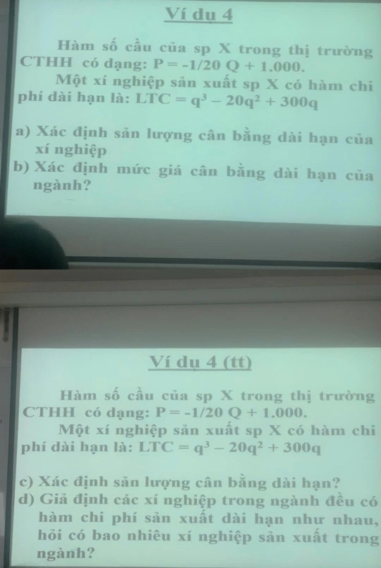 Ví dụ 4 
Hàm số cầu của sp X trong thị trường 
CTHH có dạng: P=-1/20Q+1.000. 
Một xí nghiệp sản xuất sp X có hàm chi 
phí dài hạn là: LTC=q^3-20q^2+300q
a) Xác định sản lượng cân bằng dài hạn của 
xí nghiệp 
b) Xác định mức giá cân bằng dài hạn của 
ngành? 
Ví dụ 4 (tt) 
Hàm số cầu của sp X trong thị trường 
CTHH có dạng: P=-1/20Q+1.000. 
Một xí nghiệp sản xuất sp X có hàm chi 
phí dài hạn là: LTC=q^3-20q^2+300q
c) Xác định sản lượng cân bằng dài hạn? 
d) Giả định các xí nghiệp trong ngành đều có 
hàm chi phí sản xuất dài hạn như nhau, 
hỏi có bao nhiêu xí nghiệp sản xuất trong 
ngành?