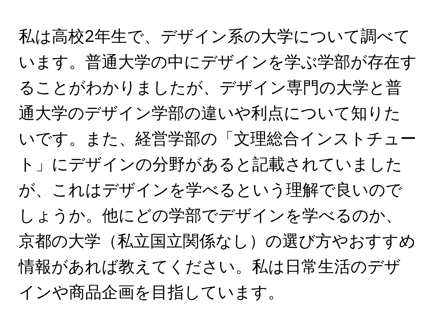 私は高校2年生で、デザイン系の大学について調べています。普通大学の中にデザインを学ぶ学部が存在することがわかりましたが、デザイン専門の大学と普通大学のデザイン学部の違いや利点について知りたいです。また、経営学部の「文理総合インストチュート」にデザインの分野があると記載されていましたが、これはデザインを学べるという理解で良いのでしょうか。他にどの学部でデザインを学べるのか、京都の大学私立国立関係なしの選び方やおすすめ情報があれば教えてください。私は日常生活のデザインや商品企画を目指しています。