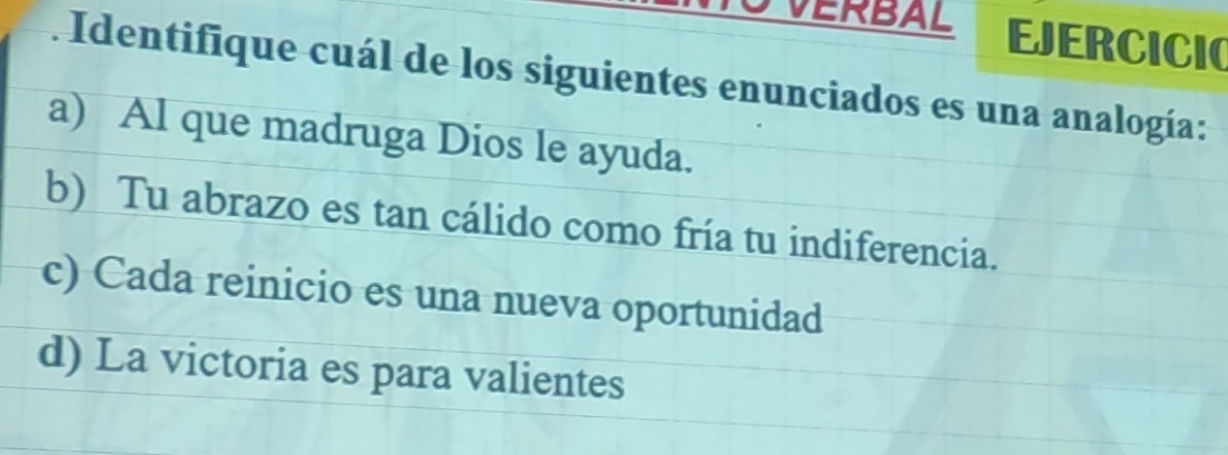 VERBAL EJERCICIO
. Identifique cuál de los siguientes enunciados es una analogía:
a) Al que madruga Dios le ayuda.
b) Tu abrazo es tan cálido como fría tu indiferencia.
c) Cada reinicio es una nueva oportunidad
d) La victoria es para valientes