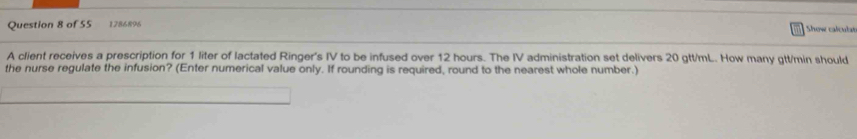 1286896 Show caleut e 
A client receives a prescription for 1 liter of lactated Ringer's IV to be infused over 12 hours. The IV administration set delivers 20 gtt/mL. How many gtt/min should 
the nurse regulate the infusion? (Enter numerical value only. If rounding is required, round to the nearest whole number.)