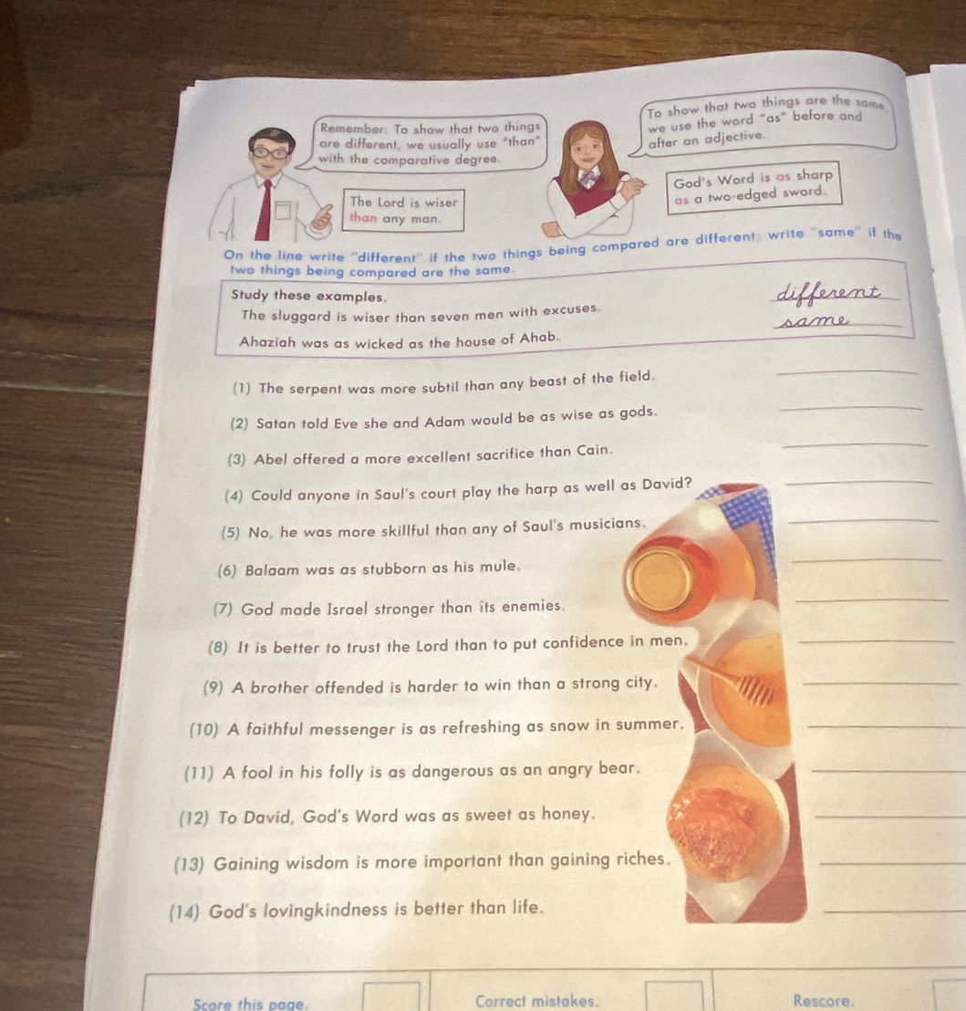 To show that two things are the same, 
Remember: To show that two things 
we use the word “as” before and 
are different, we usually use "than" 
after an adjective. 
with the comparative degree. 
God's Word is as sharp 
The Lord is wiser 
as a two-edged sword. 
than any man. 
On the line write ''different'' if the two things being compared are different; write ''same'' if the 
two things being compared are the same. 
Study these examples. 
The sluggard is wiser than seven men with excuses. different_ 
Ahaziah was as wicked as the house of Ahab. same_ 
_ 
(1) The serpent was more subtil than any beast of the field. 
_ 
(2) Satan told Eve she and Adam would be as wise as gods. 
(3) Abel offered a more excellent sacrifice than Cain. 
_ 
(4) Could anyone in Saul's court play the harp as well as David? 
_ 
(5) No, he was more skillful than any of Saul's musicians. 
_ 
(6) Balaam was as stubborn as his mule. 
_ 
(7) God made Israel stronger than its enemies. 
_ 
(8) It is better to trust the Lord than to put confidence in men. 
_ 
(9) A brother offended is harder to win than a strong city. 
_ 
(10) A faithful messenger is as refreshing as snow in summer._ 
(11) A fool in his folly is as dangerous as an angry bear. 
_ 
(12) To David, God's Word was as sweet as honey. 
_ 
(13) Gaining wisdom is more important than gaining riches. 
_ 
(14) God's lovingkindness is better than life. 
_ 
Score this page. Correct mistakes. Rescore.