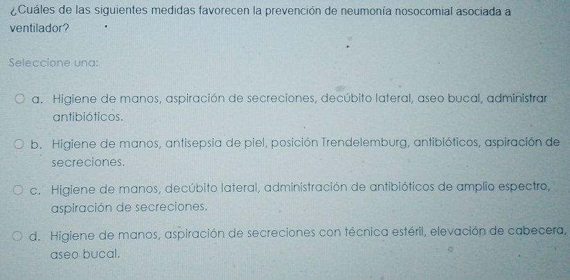 ¿Cuáles de las siguientes medidas favorecen la prevención de neumonía nosocomial asociada a
ventilador?
Seleccione una:
a. Higiene de manos, aspiración de secreciones, decúbito lateral, aseo bucal, administrar
antibióticos.
b. Higiene de manos, antisepsia de piel, posición Trendelemburg, antibióticos, aspiración de
secreciones.
c. Higiene de manos, decúbito lateral, administración de antibióticos de amplio espectro,
aspiración de secreciones.
d. Higiene de manos, aspiración de secreciones con técnica estéril, elevación de cabecera,
aseo bucal.