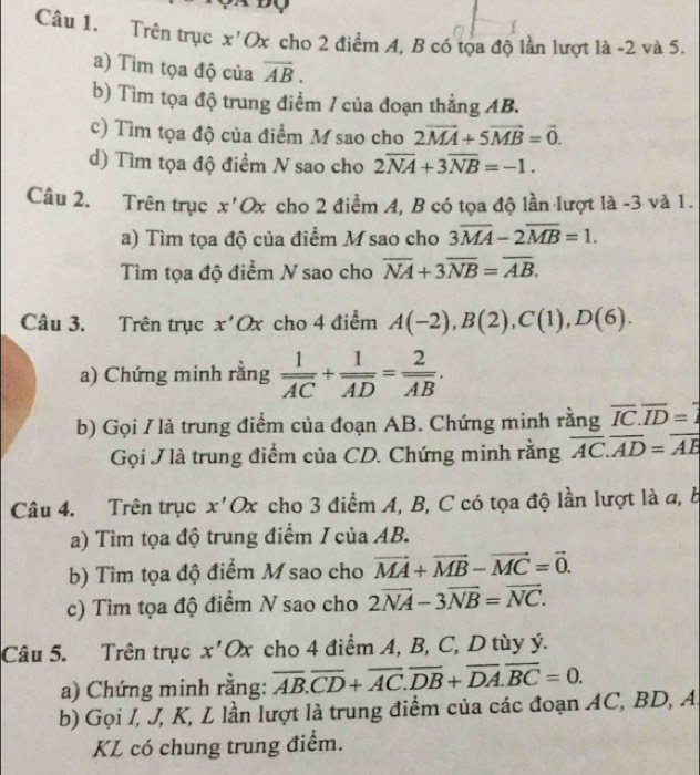 Trên trục x'Ox cho 2 điểm A, B có tọa độ lần lượt là -2 và 5.
a) Tìm tọa độ của vector AB.
b) Tìm tọa độ trung điểm / của đoạn thẳng AB.
c) Tìm tọa độ của điểm M sao cho 2vector MA+5vector MB=vector 0.
d) Tìm tọa độ điểm N sao cho 2overline NA+3overline NB=-1.
Câu 2. Trên trục x' Ox cho 2 điểm A, B có tọa độ lần lượt là -3 và 1.
a) Tìm tọa độ của điểm M sao cho 3overline MA-2overline MB=1.
Tìm tọa độ điểm N sao cho overline NA+3overline NB=overline AB.
Câu 3. Trên trục x' Ox cho 4 điểm A(-2),B(2),C(1),D(6).
a) Chứng minh rằng frac 1overline AC+frac 1overline AD=frac 2overline AB.
b) Gọi / là trung điểm của đoạn AB. Chứng minh rằng overline IC.overline ID=overline 1
Gọi J là trung điểm của CD. Chứng minh rằng overline AC.overline AD=overline AB
Câu 4. Trên trục x'Ox cho 3 điểm A, B, C có tọa độ lần lượt là a, b
a) Tìm tọa độ trung điểm / của AB.
b) Tìm tọa độ điểm M sao cho vector MA+vector MB-vector MC=vector 0.
c) Tìm tọa độ điểm N sao cho 2overline NA-3overline NB=overline NC.
Câu 5. Trên trục x'Ox cho 4 điểm A, B, C, D tùy ý.
a) Chứng minh rằng: overline AB.overline CD+overline AC.overline DB+overline DA.overline BC=0.
b) Gọi /, J, K, L lần lượt là trung điểm của các đoạn AC, BD, A.
KL có chung trung điểm.