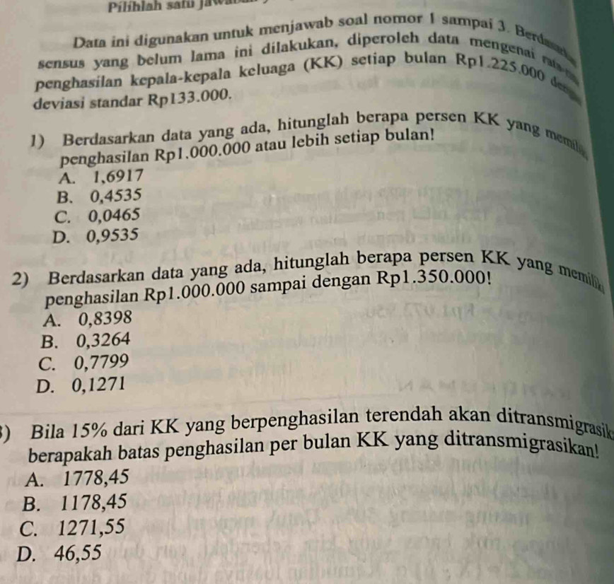 Pilíhlah satú jawab
Data ini digunakan untuk menjawab soal nomor 1 sampai 3. Berdasn
sensus yang belum lama ini dilakukan, diperoleh data mengenai ras 
penghasílan kepala-kepala keluaga (KK) setiap bulan Rp1.225.000 denp
deviasi standar Rp133.000.
1) Berdasarkan data yang ada, hitunglah berapa persen KK yang memila
penghasilan Rp1.000.000 atau lebih setiap bulan!
A. 1,6917
B. 0,4535
C. 0,0465
D. 0,9535
2) Berdasarkan data yang ada, hitunglah berapa persen KK yang memili
penghasilan Rp1.000.000 sampai dengan Rp1.350.000!
A. 0,8398
B. 0,3264
C. 0,7799
D. 0,1271
) Bila 15% dari KK yang berpenghasilan terendah akan ditransmigrasik
berapakah batas penghasilan per bulan KK yang ditransmigrasikan!
A. 1778,45
B. 1178,45
C. 1271,55
D. 46,55