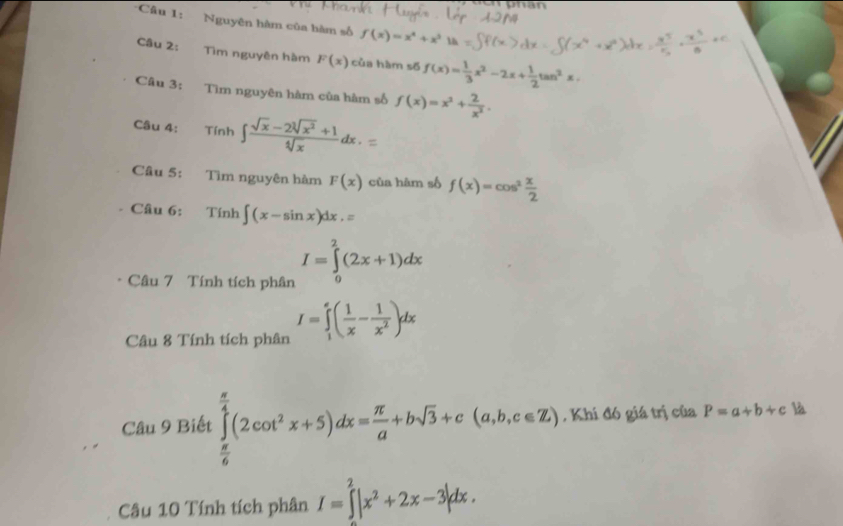 Nguyên hàm của bàm số f(x)=x^4+x^3 la 
Câu 2: Tìm nguyên hàm F(x) của hàm số f(x)= 1/3 x^2-2x+ 1/2 tan^2x. 
Câu 3: Tìm nguyên hàm của hàm số f(x)=x^2+ 2/x^2 . 
Câu 4: Tính . ∈t  (sqrt(x)-2sqrt[3](x^2)+1)/sqrt[4](x) dx. 
^| 
Câu 5: Tìm nguyên hàm F(x) của hàm số f(x)=cos^2 x/2 
Câu 6: Tính ∈t (x-sin x)dx.=
Câu 7 Tính tích phân I=∈tlimits _0^(2(2x+1)dx
Câu 8 Tính tích phân I=∈tlimits _1^e(frac 1)x- 1/x^2 )dx
Câu 9 Biết ∈tlimits _ π /6 ^ π /4 (2cot^2x+5)dx= π /a +bsqrt(3)+c(a,b,c∈ Z) , Khí đó giá trị của P=a+b+c là 
Câu 10 Tính tích phân I=∈tlimits^2|x^2+2x-3|dx.