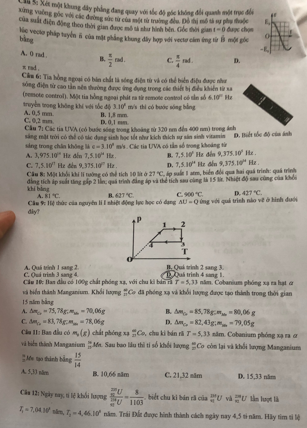 au 5: Xét một khung dây phẳng đang quay với tốc độ góc không đổi quanh một trục đối 
xứng vuông góc với các đường sức từ của một từ trường đều. Đồ thị mô tả sự phụ thuộc 
của suất điện động theo thời gian được mô tả như hình bên. Gốc thời gian t=0 được chọn
lúc vectơ pháp tuyển π của mặt phẳng khung dây hợp với vectơ cảm ứng từ vector B một góc
bằng
A. 0 rad .  π /2 rad.
B.
C.  π /4 rad.
D.
π rad .
Câu 6: Tia hồng ngoại có bản chất là sóng điện từ và có thể biến điệu được như
sóng điện từ cao tần nên thường được ứng dụng trong các thiết bị điều khiến từ xa
(remote control). Một tia hồng ngoại phát ra từ remote control có tần số 6.10^(11) Hz
truyền trong không khí với tốc độ 3.10^8m Vs thì có bước sóng bằng
A. 0,5 mm. B. 1,8 mm.
C. 0,2 mm. D. 0,1 mm.
Câu 7: Các tia UVA (có bước sóng trong khoảng từ 320 nm đến 400 nm) trong ánh
sáng mặt trời có thể có tác dụng sinh học tốt như kích thích sự sản sinh vitamin D. Biết tốc độ của ánh
sáng trong chân không là c=3.10^8m/s. Các tia UVA có tần số trong khoảng từ
A. 3,975.10^(14) Hz đến 7,5.10^(14) Hz . B. 7,5.10^5 Hz đến 9,375.10^5 Hz .
C. 7,5.10^(17) Hz đến 9,375.10^(17) Hz . D. 7,5.10^(14) Hz đến 9,375.10^(14) Hz .
Câu 8: Một khối khí lí tưởng có thể tích 10 lít ở 27°C , áp suất 1 atm, biến đổi qua hai quá trình: quá trình
dẳng tích áp suất tăng gấp 2 lần; quá trình đảng áp và thể tích sau cùng là 15 lít. Nhiệt độ sau cùng của khối
khí bằng
A. 81°C. B. 627°C. C. 900°C. D. 427°C.
Câu 9: Hệ thức của nguyên lí I nhiệt động lực học có dạng △ U=Q ứng với quá trình nào vẽ ở hình dưới
đây?
A. Quá trình 1 sang 2. B. Quá trình 2 sang 3.
C. Quá trình 3 sang 4. D. Quá trình 4 sang 1.
Câu 10: Ban đầu có 100g chất phóng xạ, với chu kì bán rã T=5,33nam h. Cobanium phóng xạ ra hạt α
và biến thành Manganium. Khối lượng beginarrayr 60 27endarray 'Co đã phóng xạ và khối lượng được tạo thành trong thời gian
15 năm bằng
A. △ m_Co=75,78g;m_Mn=70,06g B. △ m_Co=85,78g;m_Mn=80,06g
C. △ m_Co=83,78g;m_Mn=78,06g D. △ m_Co=82,43g;m_Mn=79,05g
Câu 11: Ban đầu có m_0(g) chất phóng Xa_(27)^(60)Co , chu kì bán rã T=5,33nam. Cobanium phóng xạ ra α
và biển thành Manganium _(25)^(56)Mn 2. Sau bao lâu thì ti số khối lượng beginarrayr 60 27endarray Co còn lại và khối lượng Manganium
 56/25  Mn tạo thành bằng  15/14 
A. 5,33 năm B. 10,66 năm C. 21,32 năm D. 15,33 năm
Câu 12: Ngày nay, tỉ lệ khối lượng frac (_92)^(235)U(_92)^(238)U= 8/1103 .biết chu kì bán rã của _(92)^(235)U và _(92)^(238)U lần lượt là
T_1=7,04.10^8 năm, T_2=4,46.10^8 năm. Trái Đất được hình thành cách ngày nay 4,5 tỉ năm. Hãy tìm tỉ lệ