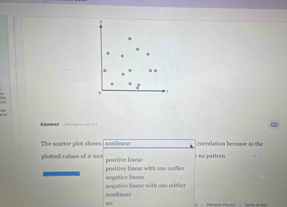 y
。 。 。
。
8
o
x
04
6 1
Answer Attempt a out of a
The scatter plot shows nonlinear correlation because as the
plotted values of x incr positive linear no pattern
positive linear with one outlier
negative linear
negative linear with one outlier
nonlinear
no rt| PRIVACY POLICY | Terms of Use