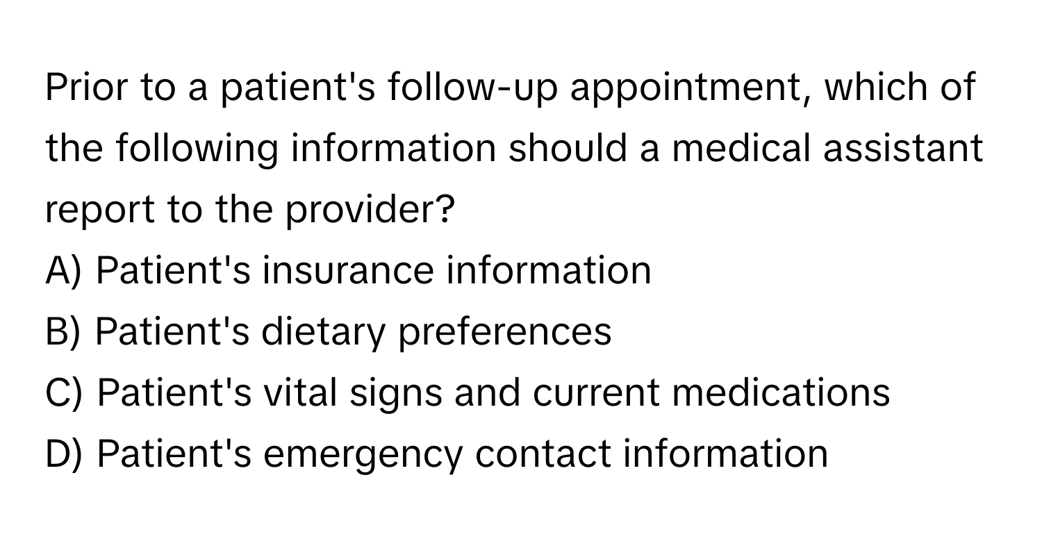 Prior to a patient's follow-up appointment, which of the following information should a medical assistant report to the provider?

A) Patient's insurance information
B) Patient's dietary preferences
C) Patient's vital signs and current medications
D) Patient's emergency contact information