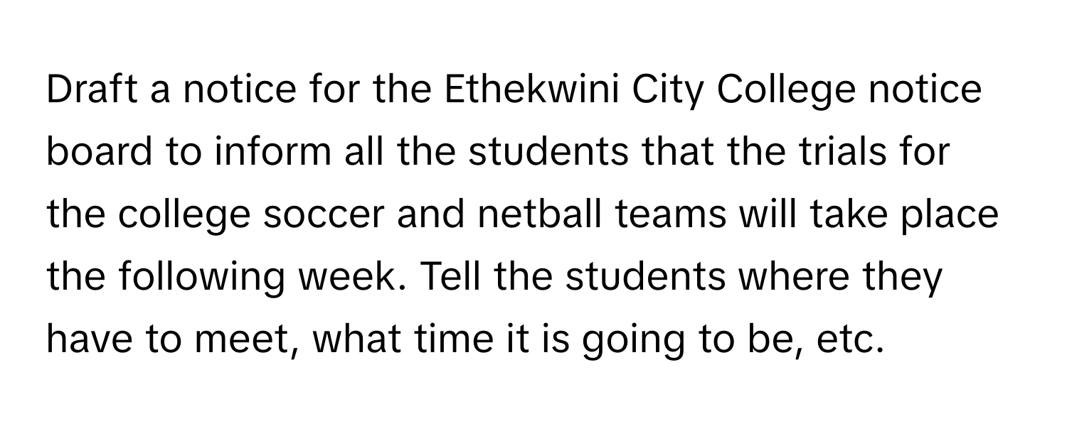 Draft a notice for the Ethekwini City College notice board to inform all the students that the trials for the college soccer and netball teams will take place the following week. Tell the students where they have to meet, what time it is going to be, etc.