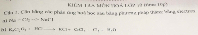 KIÊM TRA MÔN HOÁ LỚP 10 (time 10p) 
Câu 1. Cân bằng các phản ứng hoá học sau bằng phương pháp thăng bằng electron 
a) Na+Cl_2to NaCl
b) K_2Cr_2O_7+HClto KCl+CrCl_3+Cl_2+H_2O