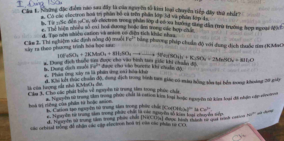 Những đặc điểm nào sau dây là của nguyên tố kim loại chuyển tiếp dãy thứ nhất?
a. Có các electron hoá trị phân bố cả trên phân lớp 3d và phân lớp 4s.
b. Từ 21Sc đến ₂9Cu, số electron trong phân lớp d có xu hướng tăng dần (trừ trường hợp ngoại lệ):
c. Thể hiện nhiều số oxi hoá dương hoặc âm trong các hợp chất.
d. Tạo nên nhiều cation và anion có diện tích khác nhau
Câu 2. Thí nghiệm xác định nồng độ muối Fe^(2+) bằng phương pháp chuẩn độ với dung dịch thuốc tím (KMnO
xảy ra theo phương trình hóa học sau:
10FeSO_4+2KMnO_4+8H_2SO_4to _ SFe_2(SO_4)_3+K_2SO_4+2MnSO_4+8H_2O
a. Dung địch thuộc tím được cho vào hình làm giác khi chuẩn độ.
b. Dung dịch muối Fe^(2+) được cho vào burette khi chuẩn độ.
e. Phản ứng xảy ra là phản ứng oxi hóa-khử
d. Khi kết thúc chuẩn độ, dung dịch trong bình tam giác có màu hồng tồn tại bền trong khoảng 20 giây
là của lượng rất nhỏ KMnO4 dư.
Câu 3. Cho các phát biểu về nguyên tử trung tâm trong phức chất.
a. Nguyên tử trung tâm trong phức chất là cation kim loại hoặc nguyên tử kim loại đã nhận cặp electron
hoá trị riêng của phân tử hoặc anion.
B. Cation tạo nguyên tử trung tâm trong phức chất [Co(OH_2)_6]^3+laCo^(3+).
c. Nguyên tử trung tâm trong phức chất là các nguyên tố kim loại chuyền tiếp Ni^(2+) sử dụng
đ. Nguyên tử trung tâm trong phức chất [Ni(CO)₄] được hình thành từ quá trình cation
các orbital trống để nhận các cập electron hoá trị của các phân từ CO.