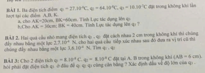 Ba điện tích điểm q_1=27.10^(-8)C, q_2=64.10^(-8)C, q_3=10.10^(-7)C đật trong không khí lần 
lượt tại các điểm A, B, K. 
a, cho AK=20cm, BK=60cm. Tính Lực tác dụng lên q 
b,Cho AK=30cm; BK=40cm. Tính Lực tác dụng lên qs ? 
BÀI 2. Hai quả cầu nhó mang điện tích q_1, q_2 đặt cách nhau 2 cm trong không khí thì chúng 
đầy nhau bằng một lực 2, 7.10^(-4)1  cho hai quá cầu tiếp xúc nhau sau đó đưa ra vị trí cũ thì 
chúng đây nhau bằng một lực 3, 6.10^(-4)N , Tim q1 , q2 
BÀI 3: Cho 2 điện tích q_1=8.10^(-5)C. q_2=8.10^(-5)C đặt tại A. B trong không khi (AB=6cm). 
hỏi phải đặt điện tích q1 ở đầu để q1 q2 q3 cũng cân bảng ? Xác định dầu về độ lớn của q3.