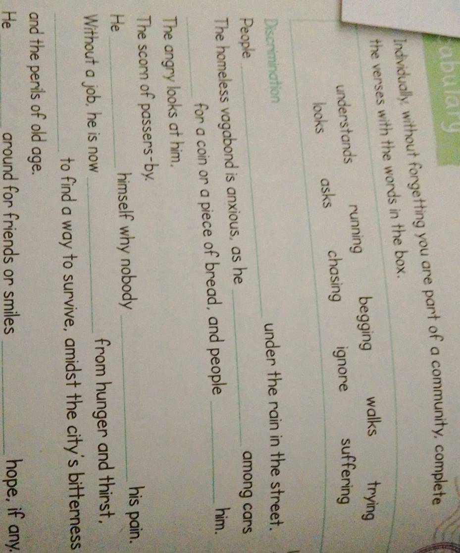 abulary 
Individually, without forgetting you are part of a community, complete 
the verses with the words in the box. 
understands running begging walks trying 
looks asks chasing ignore suffering 
_ 
Discrimination 
under the rain in the street. 
People _among cars 
The homeless vagabond is anxious, as he 
_ 
for a coin or a piece of bread, and people_ 
him. 
The angry looks at him, 
The scorn of passers-by. 
He _himself why nobody_ 
his pain. 
Without a job, he is now _from hunger and thirst, 
_to find a way to survive, amidst the city's bitterness 
and the perils of old age. 
He _around for friends or smiles _hope, if any.