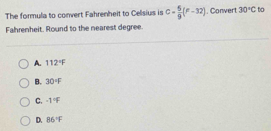 The formula to convert Fahrenheit to Celsius is C= 5/9 (F-32). Convert 30°C to
Fahrenheit. Round to the nearest degree.
A. 112°F
B. 30°F
C. -1°F
D. 86°F