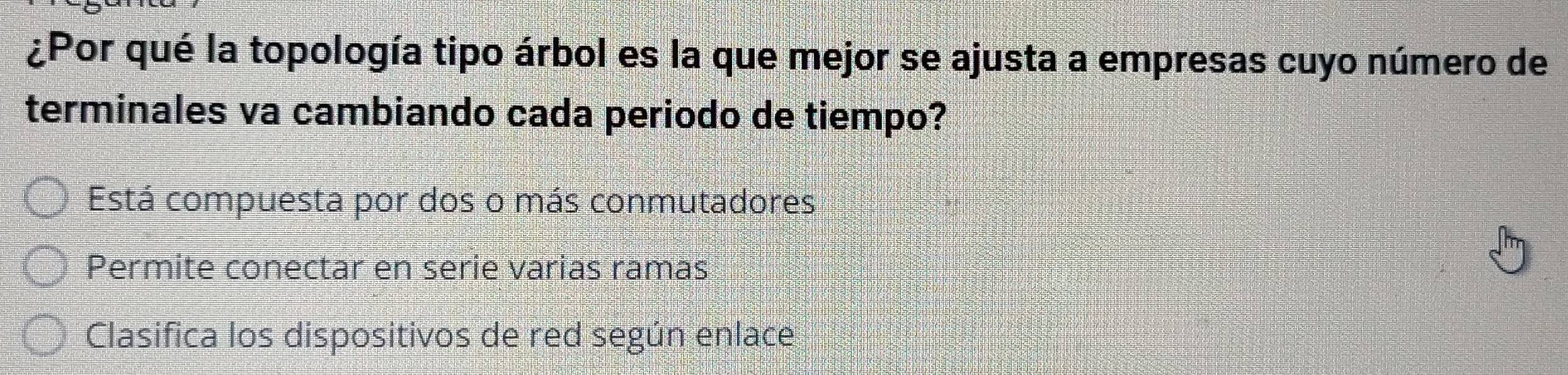 ¿Por qué la topología tipo árbol es la que mejor se ajusta a empresas cuyo número de
terminales va cambiando cada periodo de tiempo?
Está compuesta por dos o más conmutadores
Permite conectar en serie varias ramas
Clasifica los dispositivos de red según enlace