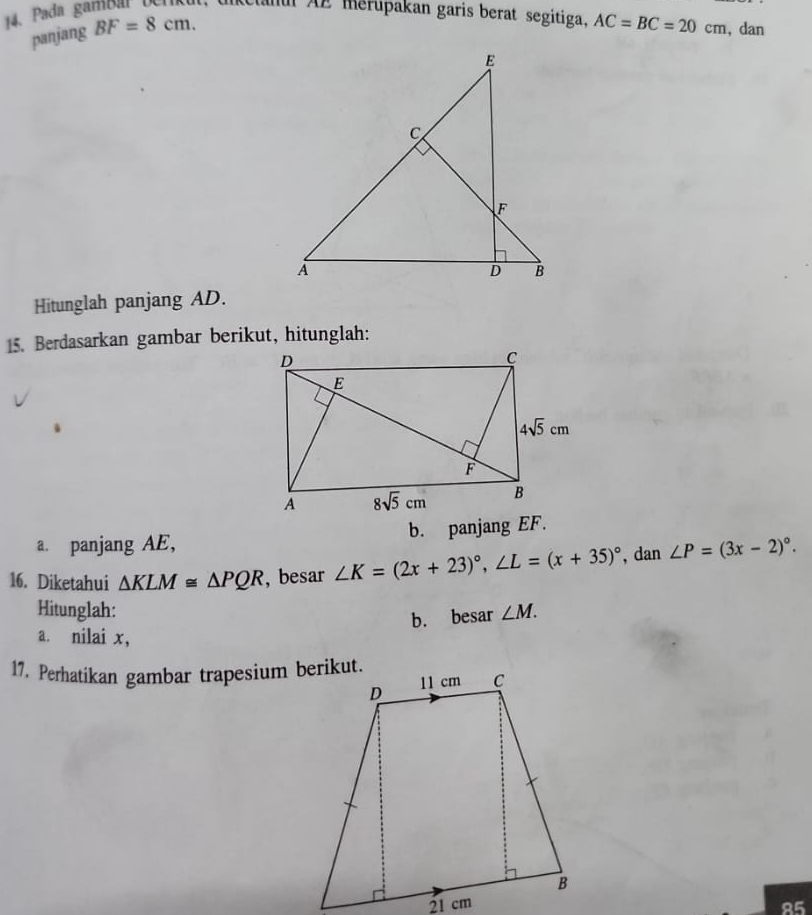 Pada gambar berikut, t Cunu AE merupakan garis berat segitiga. AC=BC=20cm , dan
panjang BF=8cm.
Hitunglah panjang AD.
15. Berdasarkan gambar berikut, hitunglah:
a. panjang AE, b. panjang EF.
16. Diketahui △ KLM≌ △ PQR , besar ∠ K=(2x+23)^circ ,∠ L=(x+35)^circ  , dan ∠ P=(3x-2)^circ .
Hitunglah: ∠ M.
b. besar
a. nilai x,
17. Perhatikan gambar trapesium berikut.
85