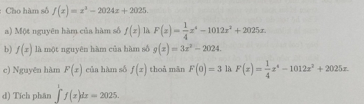 Cho hàm số f(x)=x^3-2024x+2025. 
a) Một nguyên hàm của hàm số f(x) là F(x)= 1/4 x^4-1012x^2+2025x. 
b) f(x) là một nguyên hàm của hàm số g(x)=3x^2-2024. 
c) Nguyên hàm F(x) của hàm số f(x) thoà mān F(0)=3 là F(x)= 1/4 x^4-1012x^2+2025x. 
d) Tích phân ∈tlimits _-^1f(x)dx=2025.