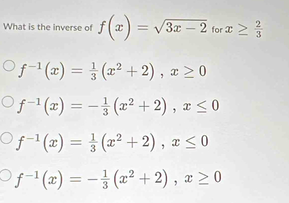 What is the inverse of f(x)=sqrt(3x-2) for x≥  2/3 
f^(-1)(x)= 1/3 (x^2+2), x≥ 0
f^(-1)(x)=- 1/3 (x^2+2), x≤ 0
f^(-1)(x)= 1/3 (x^2+2), x≤ 0
f^(-1)(x)=- 1/3 (x^2+2), x≥ 0