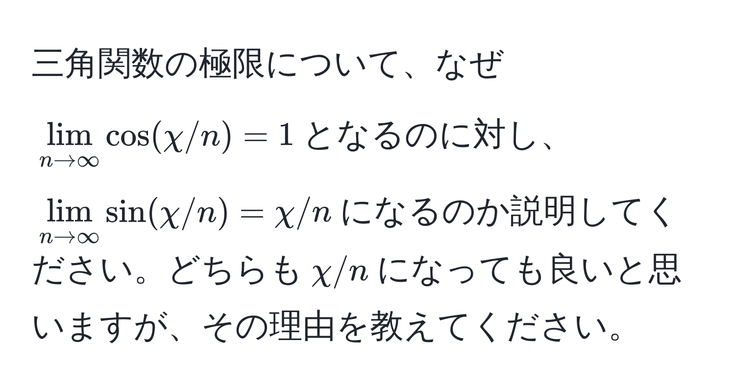 三角関数の極限について、なぜ$lim_n to ∈fty cos(chi/n) = 1$となるのに対し、$lim_n to ∈fty sin(chi/n) = chi/n$になるのか説明してください。どちらも$chi/n$になっても良いと思いますが、その理由を教えてください。