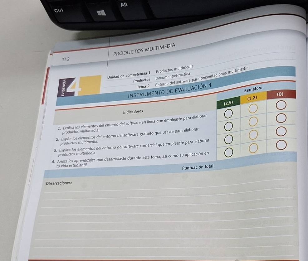 Alt 
Ctrl 
_ 
PRODUCTOS MULTIMEDIA 
T1 2 
_ 
Unidad de competencia 1 Productos multimedía 
ū 
Tema 2 Entorno del software para presentaciones multimedia 
Productos 
Documento/Práctica 
_ 
Semáforo 
INSTRUMENTO DE EVALUACIÓN 4 
(0) 
Indicadores (2,5) (1.2)
1. Explica los elementos del entorno del software en línea que empleaste para elaborar 
productos multimedia. 
2. Expón los elementos del entorno del software gratuito que usaste para elaborar 
productos multimedia. 
3. Explica los elementos del entorno del software comercial que empleaste para elaborar 
productos multimedia. 
4. Anota los aprendizajes que desarrollaste durante este tema, así como su aplicación en 
tu vida estudiantil. 
Puntuación total 
_ 
_ 
Observaciones: 
_ 
_ 
_ 
_ 
_ 
_ 
_ 
_ 
_