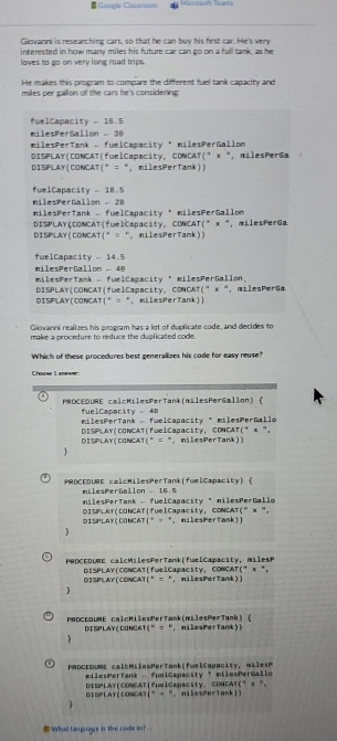 Gongle Clasarsom
Giovanni is researching cars, so that he can buy his first car. He's very
interested in how many miles his future car can go on a full tank, as he
loves to go on very long road trips.
He makes this program to compare the different fuel tank capacity and
miles per gallon of the cars he's considering .
fuelCapacity - 16.5
milesPerGallon - 30
milesPerTank - fuelCapacity * milesPerGallon
DISPLAY(CONCAT(fuelCapacity, CDNCAT(" x ", milesPerGa
DISPLAY(CONCAT(” = “, milesPerTank))
fuelCapacity - 18.5
i l   s  e r Ga l l o        milesPerTank - fuelCanacity" mlesPerGallon
DISPLAY(CONCAT(fuelCapacity, CDNCAT("x ", milesPerGa
DISPLAY(CONCAT(° = “, nilesPerTank))
fuelCapacity - 14.5
milesPerGallom - 48
milesPerTank - fuelCapacity " milesPerGallon.
DISPLAY(CONCAT(fuelCapacity, CONCAT(" x ", milesPerGa
DISPLAY(CONCAT(" = ", milesPerTank))
Giovanni realizes his program has a lot of duplicate code, and decides to
make a procedure to reduce the duplicated code.
Which of these procedures best generalizes his code for easy reuse?
Choose L anewer
PROCEDURE calcMilesPerTank(nilesPerGallon) (
fuelCapacity  40  milesPerTank -fuelCapacity * milesPerGallo
DISPLAY(CONCAT(fuelCapacity, CDNCAT(* x ",
DISPLAY(CONCAT("  = ", nilesPerTank))

PROCFOURE calcHilesPerTank(fuelCapacity)
n      G l l on  -  1 6 5 
nilesPerTank - fuelCagacity " nilesPerGallo
DISPLAY(CONCAT|fuelCapacity, CDNCAT(" x ".
DISPLAY(DONCAT(” = “， milesPerfank))
 
PROCEDUME calcMilesPerTank(fuelCapacity, MilesP
DISPLAY(CONCAT(fuelCapacity, CONCAT(* x *,
DISPLAY(CONCAT(" = “, nilesPerTank))

PRDCEDUME calcKilesPerTank(nilesPerTank) 《 , nilesPerTank))
displayç concat (" = “
PRDCEDURE ca l e MilesPerTank(fwelCapacity,  mi l eP
milesPerTank - fualCapacity * milesPerGallo
DISPLAY(CONCAT|fuelCapactty, CONCAE(" x ".
DISPLAY(CONCAT(” - ". nilesPerTank))
  
What language is the cods in?