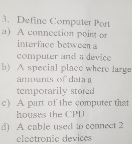 Define Computer Port
a) A connection point or
interface between a
computer and a device
b) A special place where large
amounts of data a
temporarily stored
c) A part of the computer that
houses the CPU
d) A cable used to connect 2
electronic devices