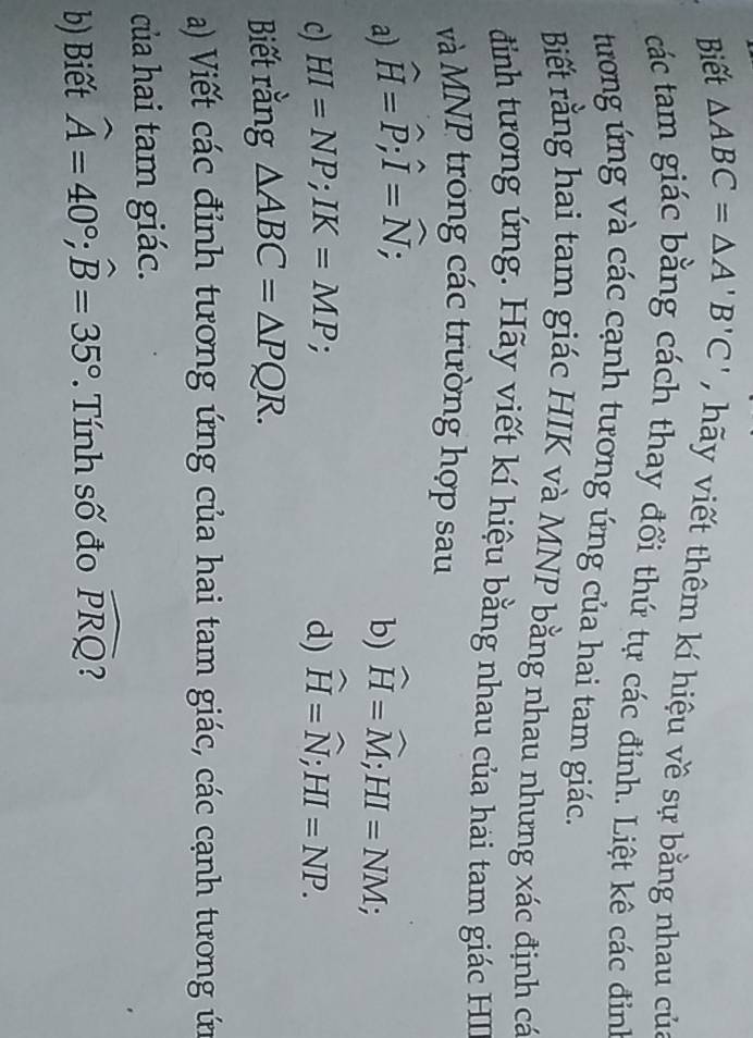 Biết △ ABC=△ A'B'C' , hãy viết thêm kí hiệu về sự bằng nhau của 
các tam giác bằng cách thay đổi thứ tự các đỉnh. Liệt kê các đinh 
tương ứng và các cạnh tương ứng của hai tam giác. 
Biết rằng hai tam giác HIK và MNP bằng nhau nhưng xác định cá 
đình tương ứng. Hãy viết kí hiệu bằng nhau của hai tam giác HI 
và MNP trong các trường hợp sau 
a) widehat H=widehat P; widehat I=widehat N; 
b) widehat H=widehat M; HI=NM; 
c) HI=NP; IK=MP; d) widehat H=widehat N; HI=NP. 
Biết rằng △ ABC=△ PQR. 
a) Viết các đỉnh tương ứng của hai tam giác, các cạnh tương ứn 
của hai tam giác. 
b) Biết widehat A=40°; widehat B=35° *. Tính số đo widehat PRQ 2