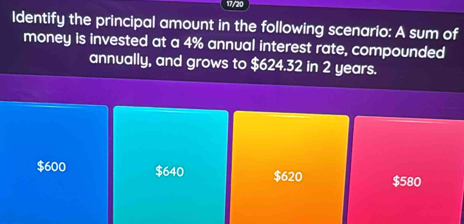 17/20
Identify the principal amount in the following scenario: A sum of
money is invested at a 4% annual interest rate, compounded
annually, and grows to $624.32 in 2 years.
$640
$600 $620
$580