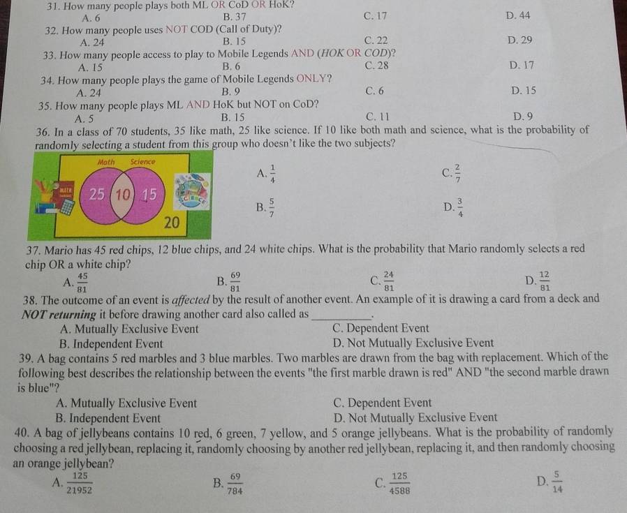 How many people plays both ML OR CoD OR HoK?
A. 6 B. 37 C. 17 D. 44
32. How many people uses NOT COD (Call of Duty)?
A. 24 B. 15 C. 22 D. 29
33. How many people access to play to Mobile Legends AND (HOK OR COD)?
A. 15 B. 6 C. 28 D. 17
34. How many people plays the game of Mobile Legends ONLY?
A. 24 B. 9 C. 6 D. 15
35. How many people plays ML AND HoK but NOT on CoD?
A. 5 B. 15 C. 11 D. 9
36. In a class of 70 students, 35 like math, 25 like science. If 10 like both math and science, what is the probability of
randomly selecting a student from this group who doesn’t like the two subjects?
A.  1/4   2/7 
C.
B.  5/7   3/4 
D.
37. Mario has 45 red chips, 12 blue chips, and 24 white chips. What is the probability that Mario randomly selects a red
chip OR a white chip?
A.  45/81   69/81  C.  24/81  D.  12/81 
B.
38. The outcome of an event is affected by the result of another event. An example of it is drawing a card from a deck and
NOT returning it before drawing another card also called as _.
A. Mutually Exclusive Event C. Dependent Event
B. Independent Event D. Not Mutually Exclusive Event
39. A bag contains 5 red marbles and 3 blue marbles. Two marbles are drawn from the bag with replacement. Which of the
following best describes the relationship between the events "the first marble drawn is red'' AND "the second marble drawn
is blue"?
A. Mutually Exclusive Event C. Dependent Event
B. Independent Event D. Not Mutually Exclusive Event
40. A bag of jellybeans contains 10 red, 6 green, 7 yellow, and 5 orange jellybeans. What is the probability of randomly
choosing a red jellybean, replacing it, randomly choosing by another red jellybean, replacing it, and then randomly choosing
an orange jellybean?
A.  125/21952   69/784   125/4588   5/14 
B.
C.
D.